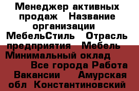 Менеджер активных продаж › Название организации ­ МебельСтиль › Отрасль предприятия ­ Мебель › Минимальный оклад ­ 100 000 - Все города Работа » Вакансии   . Амурская обл.,Константиновский р-н